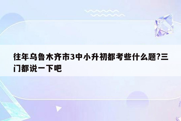 往年乌鲁木齐市3中小升初都考些什么题?三门都说一下吧
