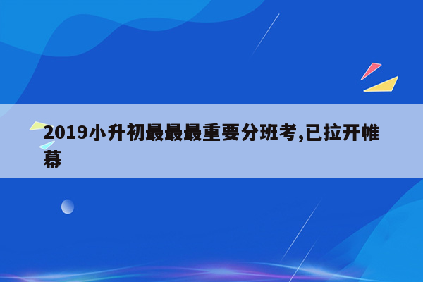 2019小升初最最最重要分班考,已拉开帷幕