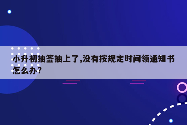 小升初抽签抽上了,没有按规定时间领通知书怎么办?
