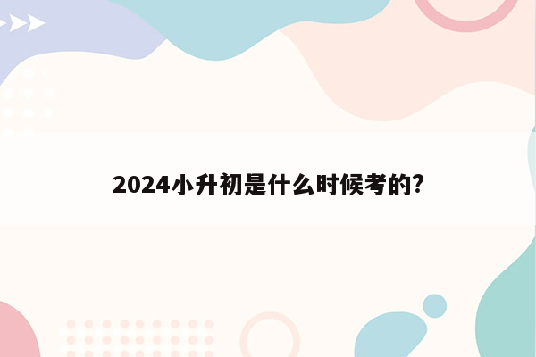 2024小升初是什么时候考的?
