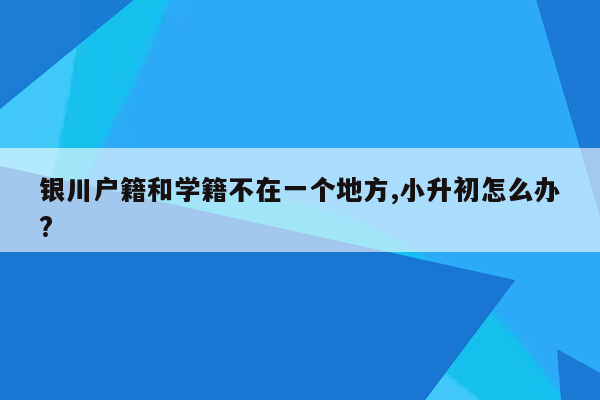 银川户籍和学籍不在一个地方,小升初怎么办?