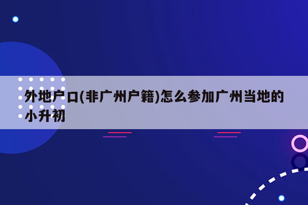 外地户口(非广州户籍)怎么参加广州当地的小升初