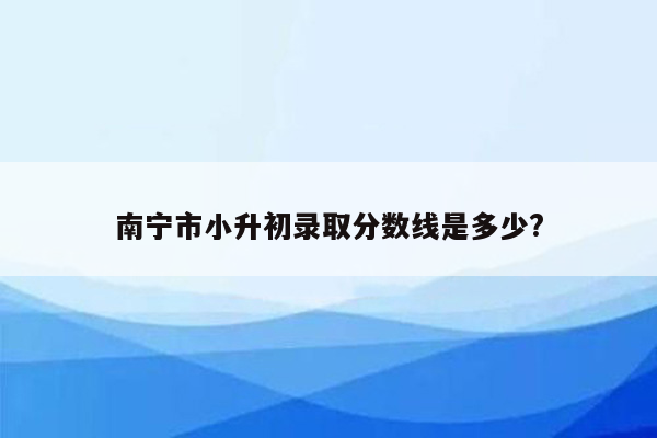 南宁市小升初录取分数线是多少?