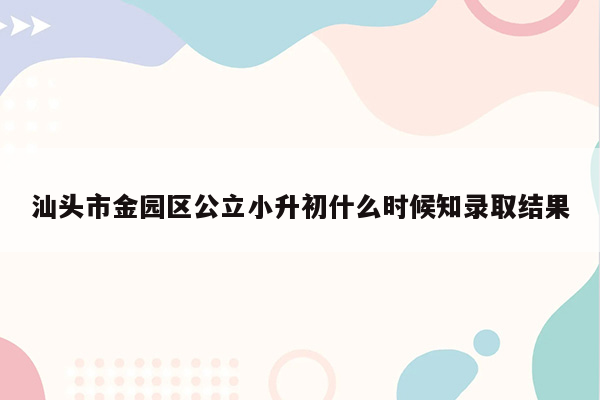 汕头市金园区公立小升初什么时候知录取结果