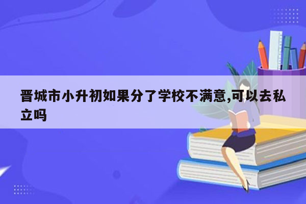 晋城市小升初如果分了学校不满意,可以去私立吗