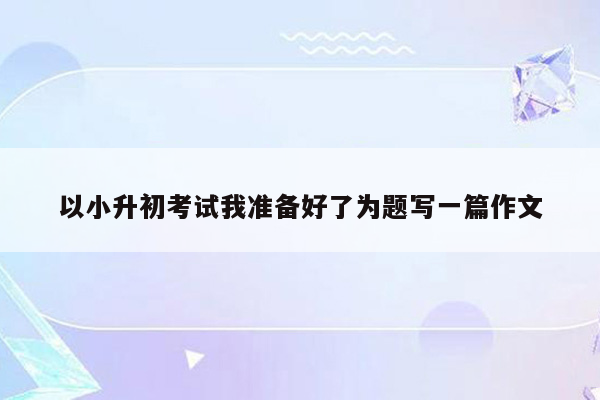以小升初考试我准备好了为题写一篇作文