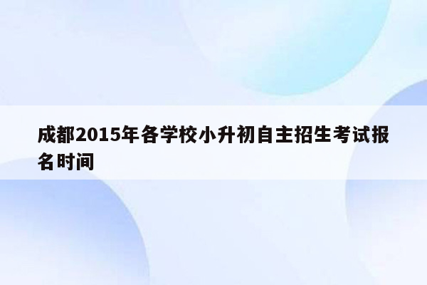 成都2015年各学校小升初自主招生考试报名时间