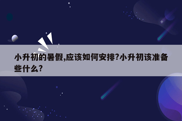 小升初的暑假,应该如何安排?小升初该准备些什么?