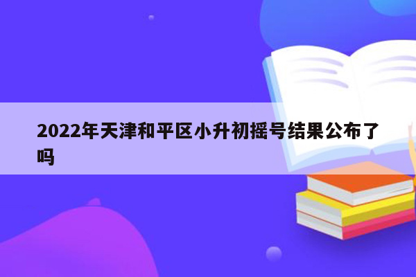 2022年天津和平区小升初摇号结果公布了吗