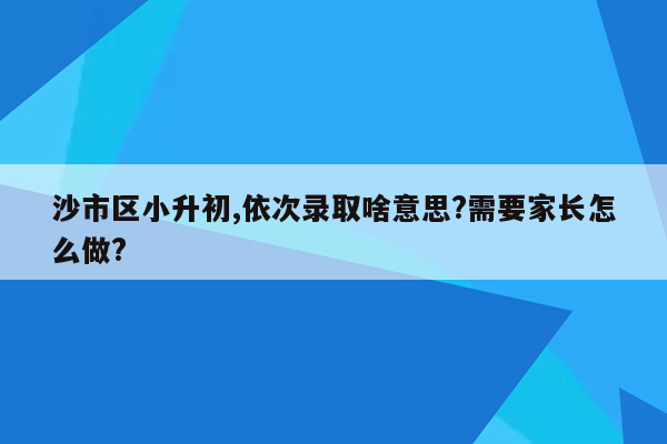 沙市区小升初,依次录取啥意思?需要家长怎么做?