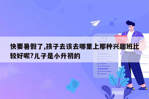 快要暑假了,孩子去该去哪里上那种兴趣班比较好呢?儿子是小升初的