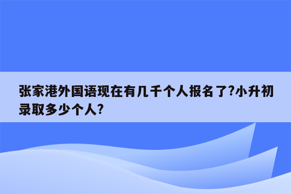 张家港外国语现在有几千个人报名了?小升初录取多少个人?