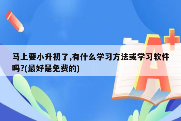 马上要小升初了,有什么学习方法或学习软件吗?(最好是免费的)