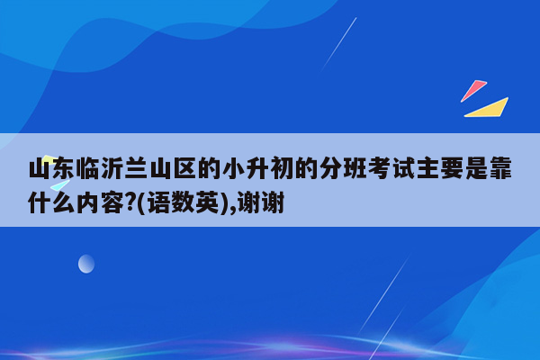 山东临沂兰山区的小升初的分班考试主要是靠什么内容?(语数英),谢谢