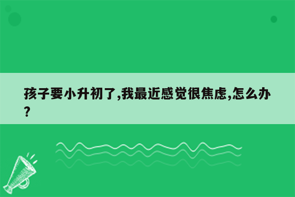孩子要小升初了,我最近感觉很焦虑,怎么办?