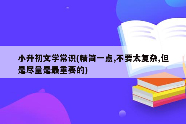 小升初文学常识(精简一点,不要太复杂,但是尽量是最重要的)