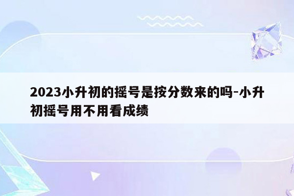 2023小升初的摇号是按分数来的吗-小升初摇号用不用看成绩