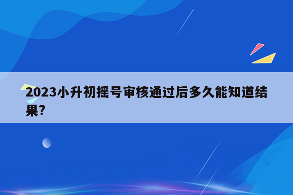 2023小升初摇号审核通过后多久能知道结果?