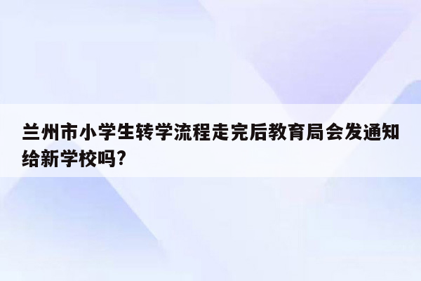 兰州市小学生转学流程走完后教育局会发通知给新学校吗?
