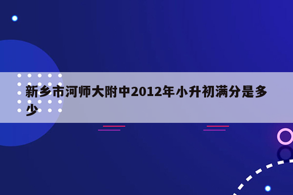 新乡市河师大附中2012年小升初满分是多少