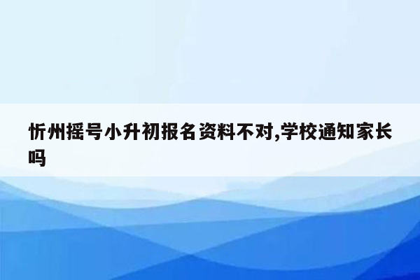 忻州摇号小升初报名资料不对,学校通知家长吗
