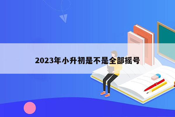 2023年小升初是不是全部摇号