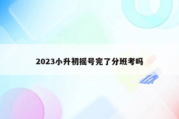 2023小升初摇号完了分班考吗
