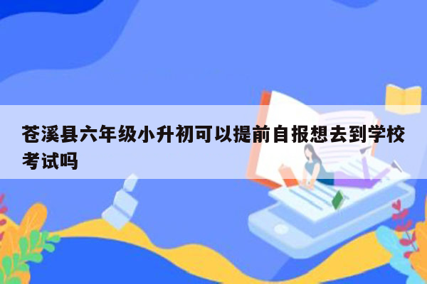 苍溪县六年级小升初可以提前自报想去到学校考试吗