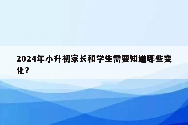 2024年小升初家长和学生需要知道哪些变化?