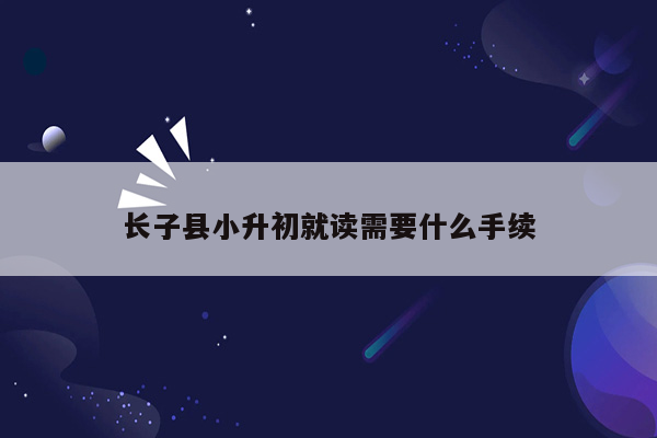 长子县小升初就读需要什么手续
