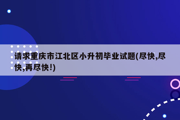 请求重庆市江北区小升初毕业试题(尽快,尽快,再尽快!)