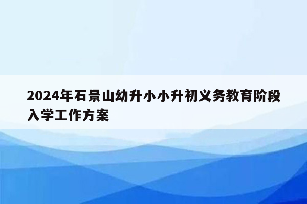 2024年石景山幼升小小升初义务教育阶段入学工作方案