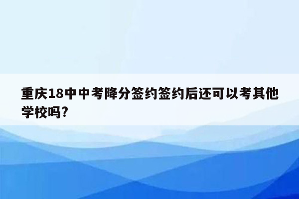 重庆18中中考降分签约签约后还可以考其他学校吗?