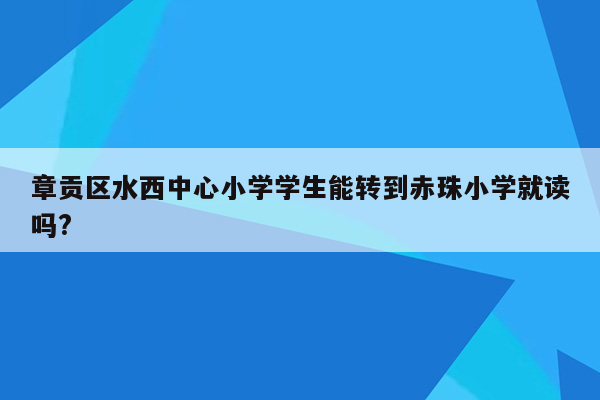 章贡区水西中心小学学生能转到赤珠小学就读吗?