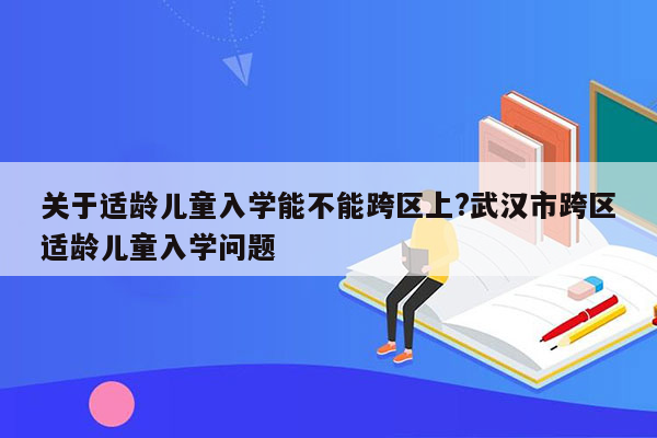 关于适龄儿童入学能不能跨区上?武汉市跨区适龄儿童入学问题