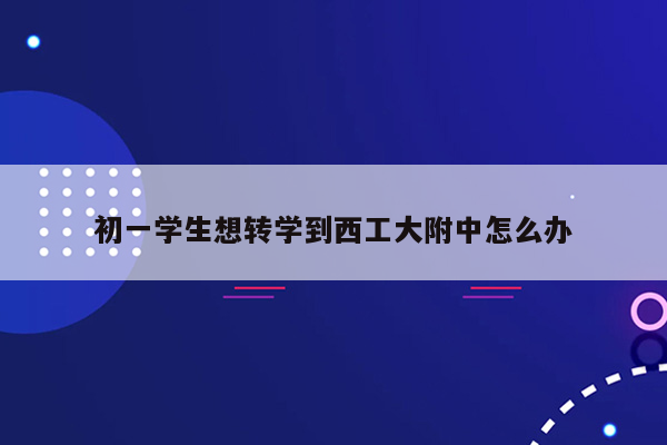初一学生想转学到西工大附中怎么办