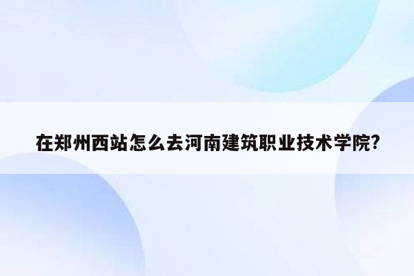 在郑州西站怎么去河南建筑职业技术学院?