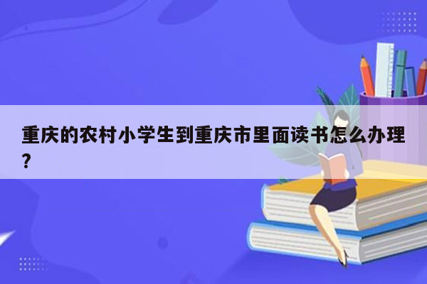 重庆的农村小学生到重庆市里面读书怎么办理?