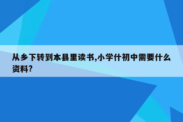 从乡下转到本县里读书,小学什初中需要什么资料?