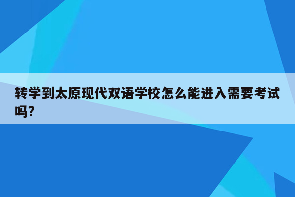 转学到太原现代双语学校怎么能进入需要考试吗?