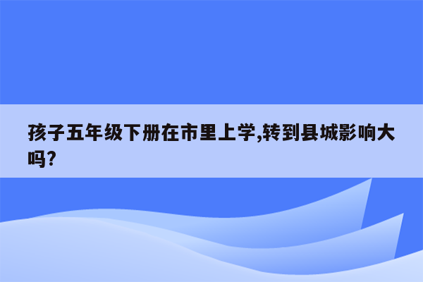 孩子五年级下册在市里上学,转到县城影响大吗?