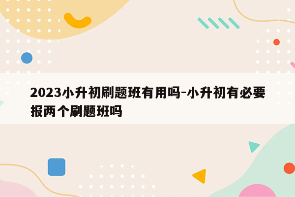 2023小升初刷题班有用吗-小升初有必要报两个刷题班吗