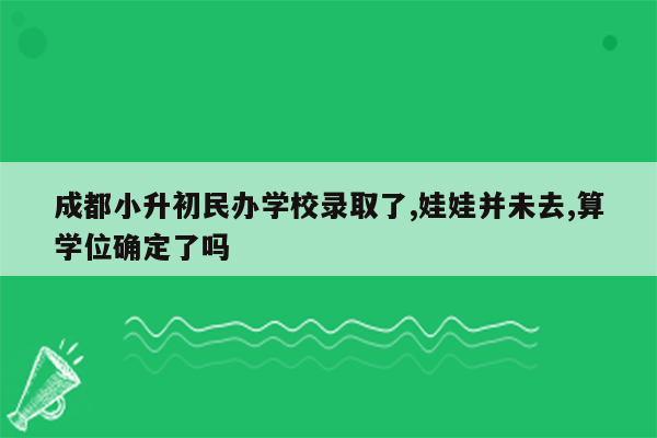成都小升初民办学校录取了,娃娃并未去,算学位确定了吗