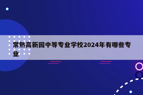 常熟高新园中等专业学校2024年有哪些专业