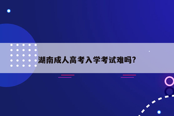 湖南成人高考入学考试难吗?