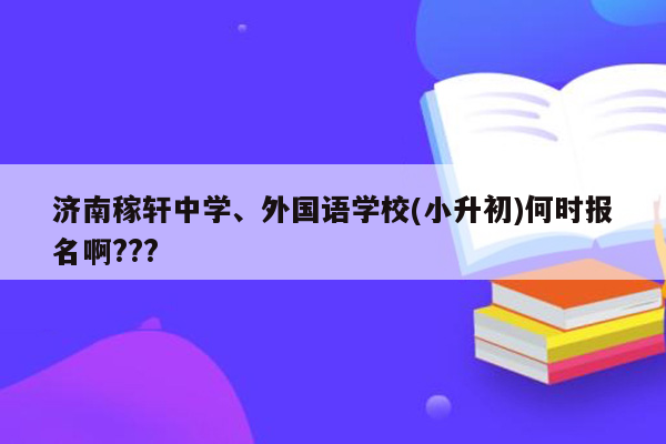 济南稼轩中学、外国语学校(小升初)何时报名啊???