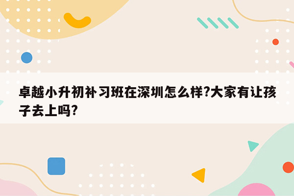 卓越小升初补习班在深圳怎么样?大家有让孩子去上吗?
