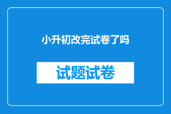 小升初改完试卷了吗